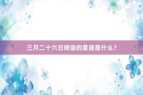 三月二十六日缔造的星座是什么？