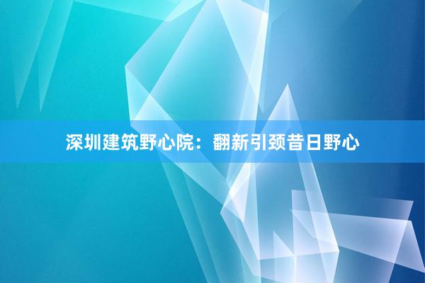 深圳建筑野心院：翻新引颈昔日野心