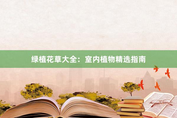 绿植花草大全：室内植物精选指南